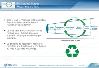 www.softcomputing.com Reproduction interdite sans l’accord écrit de Soft Computing 11/07/2013 13
Principales étapes :
Recyclage du lead
• Si le « lead » n’est pas prêt à acheter,
il est important de maintenir la
relation avec ce dernier.
• Le lead sera alors « recyclé » et le
contact sera réutilisé dans une
nouvelle campagne marketing par
exemple.
• Ce principe de recyclage, facilite et
complète à la fois l’étape « d’entretien
du lead » (ou lead Nuturing).
 