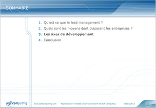www.softcomputing.com Reproduction interdite sans l’accord écrit de Soft Computing 11/07/2013 18
SOMMAIRESOMMAIRE
1. Qu’est ce que le lead management ?
2. Quels sont les moyens dont disposent les entreprises ?
3. Les axes de développement
4. Conclusion
 