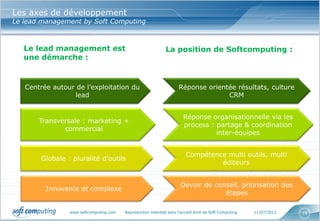 www.softcomputing.com Reproduction interdite sans l’accord écrit de Soft Computing 11/07/2013 19
Les axes de développement
Le lead management by Soft Computing
Centrée autour de l’exploitation du
lead
Réponse orientée résultats, culture
CRM
Transversale : marketing +
commercial
Réponse organisationnelle via les
process : partage & coordination
inter-équipes
Globale : pluralité d’outils
Compétence multi outils, multi
éditeurs
Innovante et complexe
Devoir de conseil, priorisation des
étapes
Le lead management est
une démarche :
La position de Softcomputing :
 