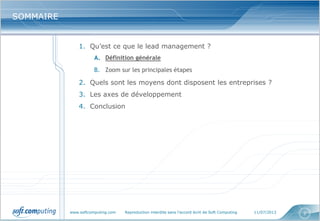 www.softcomputing.com Reproduction interdite sans l’accord écrit de Soft Computing 11/07/2013 2
SOMMAIRESOMMAIRE
1. Qu’est ce que le lead management ?
A. Définition générale
B. Zoom sur les principales étapes
2. Quels sont les moyens dont disposent les entreprises ?
3. Les axes de développement
4. Conclusion
 