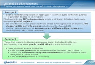 www.softcomputing.com Reproduction interdite sans l’accord écrit de Soft Computing 11/07/2013 20
Les axes de développement
Pourquoi et comment construire une offre « Lead management »
• Selon le « B2B Marketing Benchmark Report 2011 » récemment publié par MarketingSherpa :
« la génération de leads est un défi absolu ».
L’étude démontre que 78 % des répondants ont cité la génération de leads de haute qualité
comme une priorité majeure.
• Les contacts ayant suivi un process relationnel en lead nurturing produisent en moyenne 20%
d’opportunités de vente de plus, selon Demand Gen Report (DGR)
• L’offre « Lead management » est transverse aux différents départements chez
Soft Computing : MKS, Conseil, Intégration.
Pourquoi
Aujourd’hui, chacune des étapes du processus de gestion des leads est traitée chez
Soft Computing, il n’y a donc pas de modification fondamentale de l’offre.
De ce fait, les actions à mettre en place sont :
 Créer une offre globale avec les différentes équipes concernées (MKS, Conseil,…)
 Réaliser une présentation aux équipes commerciales afin qu’elles utilisent le « Lead
Management » comme accroche
 Créer des supports destinés à l’avant-vente
Comment
 