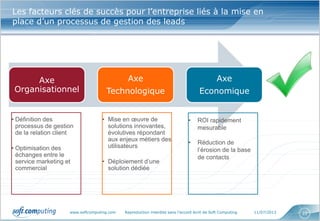 www.softcomputing.com Reproduction interdite sans l’accord écrit de Soft Computing 11/07/2013 22
Les facteurs clés de succès pour l’entreprise liés à la mise en
place d’un processus de gestion des leads
Axe
Organisationnel
Axe
Technologique
Axe
Economique
• Définition des
processus de gestion
de la relation client
• Optimisation des
échanges entre le
service marketing et
commercial
• Mise en œuvre de
solutions innovantes,
évolutives répondant
aux enjeux métiers des
utilisateurs
• Déploiement d’une
solution dédiée
• ROI rapidement
mesurable
• Réduction de
l’érosion de la base
de contacts
 