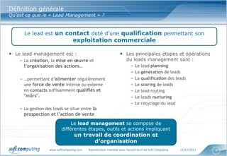 www.softcomputing.com Reproduction interdite sans l’accord écrit de Soft Computing 11/07/2013 3
Définition générale
Qu’est ce que le « Lead Management » ?
• Le lead management est :
– La création, la mise en œuvre et
l’organisation des actions…
– …permettant d’alimenter régulièrement
une force de vente interne ou externe
en contacts suffisamment qualifiés et
"mûrs".
– La gestion des leads se situe entre la
prospection et l’action de vente
• Les principales étapes et opérations
du leads management sont :
– Le lead planning
– La génération de leads
– La qualification des leads
– Le scoring de leads
– Le lead routing
– Le leads nurturing
– Le recyclage du lead
Le lead est un contact doté d’une qualification permettant son
exploitation commerciale
Le lead management se compose de
différentes étapes, outils et actions impliquant
un travail de coordination et
d’organisation
 