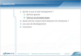 www.softcomputing.com Reproduction interdite sans l’accord écrit de Soft Computing 11/07/2013 6
SOMMAIRESOMMAIRE
1. Qu’est ce que le lead management ?
A. Définition générale
B. Zoom sur les principales étapes
2. Quels sont les moyens dont disposent les entreprises ?
3. Les axes de développement
4. Conclusion
 