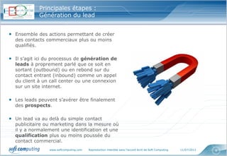 www.softcomputing.com Reproduction interdite sans l’accord écrit de Soft Computing 11/07/2013 8
Principales étapes :
Génération du lead
• Ensemble des actions permettant de créer
des contacts commerciaux plus ou moins
qualifiés.
• Il s’agit ici du processus de génération de
leads à proprement parlé que ce soit en
sortant (outbound) ou en rebond sur du
contact entrant (inbound) comme un appel
du client à un call center ou une connexion
sur un site internet.
• Les leads peuvent s’avérer être finalement
des prospects.
• Un lead va au delà du simple contact
publicitaire ou marketing dans la mesure où
il y a normalement une identification et une
qualification plus ou moins poussée du
contact commercial.
 