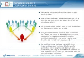 www.softcomputing.com Reproduction interdite sans l’accord écrit de Soft Computing 11/07/2013 9
Principales étapes :
Qualification du lead
• Démarche qui consiste à qualifier des contacts
commerciaux.
• Elle vise notamment à en savoir davantage sur le
contact, sur sa position, sur sa société et sur les
projets de celle-ci.
• La qualification du contact peut se faire au moment
du premier contact ou par la suite.
• L’enjeu est de trier les leads en trois ensembles,
les chauds, les froids et les tièdes (ceux qui vont
nécessiter un travail dans la durée que les
américains appellent « nurturing » qu’on peut
traduire par « mettre en couveuse »).
• La qualification de leads est particulièrement
importante dans un contexte B to B, car elle
permet de situer les prospects dans un cycle
d’achat souvent long et d’identifier un potentiel ou
une appétence pour l’offre qui justifie une prise de
contact souvent onéreuse.
 