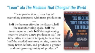 “Lean” ala The Machine That Changed the World
“Lean production… uses less of
everything compared with mass production
—
half the human effort in the factory, half
the manufacturing space, half the
investment in tools, half the engineering
hours to develop a new product in half the
time. Also, it requires keeping far less than
half the needed inventory on site, results in
many fewer defects, and produces a greater
and ever growing variety of products.”
 