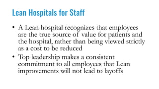 Lean Hospitals for Staff
• A Lean hospital recognizes that employees
are the true source of value for patients and
the hospital, rather than being viewed strictly
as a cost to be reduced
• Top leadership makes a consistent
commitment to all employees that Lean
improvements will not lead to layoffs
 
