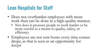 Lean Hospitals for Staff
• Does not overburden employees with more
work than can be done in a high-quality manner,
• Nor does it pressure people to work harder or be
more careful as a means to quality, safety, or
efficiency
• Employees are not sent home every time census
drops, as that is seen as an opportunity for
kaizen
 