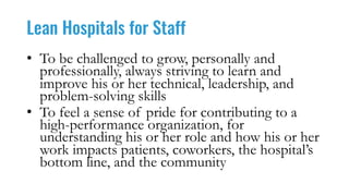Lean Hospitals for Staff
• To be challenged to grow, personally and
professionally, always striving to learn and
improve his or her technical, leadership, and
problem-solving skills
• To feel a sense of pride for contributing to a
high-performance organization, for
understanding his or her role and how his or her
work impacts patients, coworkers, the hospital’s
bottom line, and the community
 