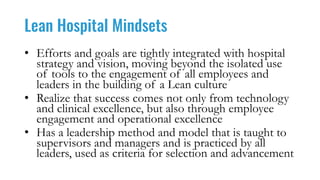 Lean Hospital Mindsets
• Efforts and goals are tightly integrated with hospital
strategy and vision, moving beyond the isolated use
of tools to the engagement of all employees and
leaders in the building of a Lean culture
• Realize that success comes not only from technology
and clinical excellence, but also through employee
engagement and operational excellence
• Has a leadership method and model that is taught to
supervisors and managers and is practiced by all
leaders, used as criteria for selection and advancement
 