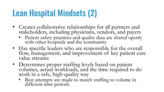 Lean Hospital Mindsets (2)
• Creates collaborative relationships for all partners and
stakeholders, including physicians, vendors, and payers
• Patient safety practices and quality data are shared openly
with other hospitals and the community
• Has specific leaders who are responsible for the overall
flow, management, and improvement of key patient care
value streams
• Determines proper staffing levels based on patient
volumes, actual workloads, and the time required to do
work in a safe, high-quality way
• Best attempts are made to match staffing to volume in
different time periods
 