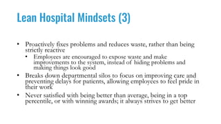 Lean Hospital Mindsets (3)
• Proactively fixes problems and reduces waste, rather than being
strictly reactive
• Employees are encouraged to expose waste and make
improvements to the system, instead of hiding problems and
making things look good
• Breaks down departmental silos to focus on improving care and
preventing delays for patients, allowing employees to feel pride in
their work
• Never satisfied with being better than average, being in a top
percentile, or with winning awards; it always strives to get better
 