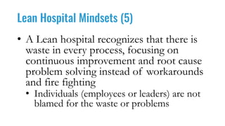 Lean Hospital Mindsets (5)
• A Lean hospital recognizes that there is
waste in every process, focusing on
continuous improvement and root cause
problem solving instead of workarounds
and fire fighting
• Individuals (employees or leaders) are not
blamed for the waste or problems
 