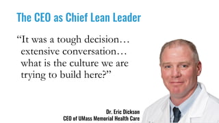 The CEO as Chief Lean Leader
Dr. Eric Dickson
CEO of UMass Memorial Health Care
“It was a tough decision…
extensive conversation…
what is the culture we are
trying to build here?”
 
