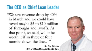 The CEO as Chief Lean Leader
Dr. Eric Dickson
CEO of UMass Memorial Health Care
“We saw revenue drop by 40%
in March and we could have
saved maybe $5 to $10 million
of furloughs and layoffs. At
that point, we said, will it be
worth it if in three or four
months down the line…”
 