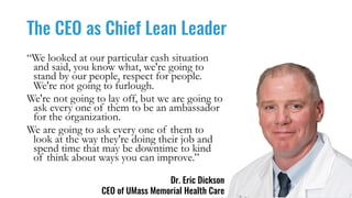 The CEO as Chief Lean Leader
Dr. Eric Dickson
CEO of UMass Memorial Health Care
“We looked at our particular cash situation
and said, you know what, we're going to
stand by our people, respect for people.
We're not going to furlough.
We're not going to lay off, but we are going to
ask every one of them to be an ambassador
for the organization.
We are going to ask every one of them to
look at the way they're doing their job and
spend time that may be downtime to kind
of think about ways you can improve.”
 