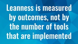 Leanness is measured
by outcomes, not by
the number of tools
that are implemented
 