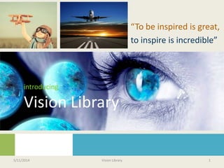 introducing
Vision Library
“To be inspired is great,
to inspire is incredible”
5/11/2014 Vision Library 1
 