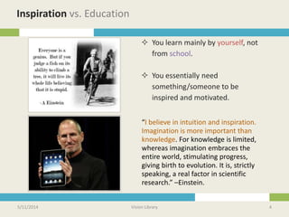 5/11/2014 Vision Library 4
Inspiration vs. Education
“I believe in intuition and inspiration.
Imagination is more important than
knowledge. For knowledge is limited,
whereas imagination embraces the
entire world, stimulating progress,
giving birth to evolution. It is, strictly
speaking, a real factor in scientific
research.” –Einstein.
 You learn mainly by yourself, not
from school.
 You essentially need
something/someone to be
inspired and motivated.
 