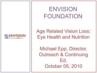 ENVISIONFOUNDATION Age Related Vision Loss: Eye Health and Nutrition Michael Epp, Director, Outreach & Continuing Ed. October 05, 2010 