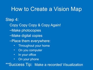 How to Create a Vision Map
Step 4:
Copy Copy Copy & Copy Again!
–Make photocopies
–Make digital copies
–Place them everywhere:
•
•
•
•

Throughout your home
On you computer
In your office
On your phone

**Success Tip: Make a recorded Visualization

 
