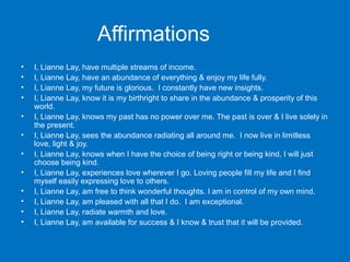 Affirmations
•
•
•
•
•
•
•
•
•
•
•
•

I, Lianne Lay, have multiple streams of income.
I, Lianne Lay, have an abundance of everything & enjoy my life fully.
I, Lianne Lay, my future is glorious. I constantly have new insights.
I, Lianne Lay, know it is my birthright to share in the abundance & prosperity of this
world.
I, Lianne Lay, knows my past has no power over me. The past is over & I live solely in
the present.
I, Lianne Lay, sees the abundance radiating all around me. I now live in limitless
love, light & joy.
I, Lianne Lay, knows when I have the choice of being right or being kind, I will just
choose being kind.
I, Lianne Lay, experiences love wherever I go. Loving people fill my life and I find
myself easily expressing love to others.
I, Lianne Lay, am free to think wonderful thoughts. I am in control of my own mind.
I, Lianne Lay, am pleased with all that I do. I am exceptional.
I, Lianne Lay, radiate warmth and love.
I, Lianne Lay, am available for success & I know & trust that it will be provided.

 