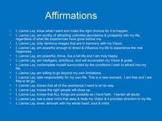 Affirmations
•
•
•
•
•
•
•
•
•
•
•
•
•
•

I, Lianne Lay, know what I want and make the right choices for it to happen.
I, Lianne Lay, am worthy of attracting unlimited abundance & prosperity into my life,
regardless of what life experiences have gone before me.
I, Lianne Lay, only reinforce images that are in harmony with my Vision.
I, Lianne Lay, am powerful enough to direct & influence my life to experience the real
happiness.
I, Lianne Lay, am powerful, thrive, live a full life and I am truly happy.
I, Lianne Lay, am intelligent, ambitious, and will accomplish my Vision & goals.
I, Lianne Lay, contemplate myself surrounded by the conditions I wish to attract into my
life.
I, Lianne Lay, am willing to go beyond my own limitations.
I, Lianne Lay, take responsibility for my own life. This is a new moment. I am free and I am
free to let go.
I, Lianne Lay, knows that all of the assistance I need is on its way.
I, Lianne Lay, knows the right people will show up.
I, Lianne Lay, knows that ALL things are possible as I have faith. I banish all doubt.
I, Lianne Lay, has a clear mind that sees & feels my Vision & it provides direction in my life.
I, Lianne Lay, loves Jehovah with my whole heart, soul & mind.

 