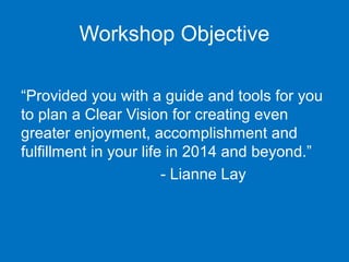 Workshop Objective
“Provided you with a guide and tools for you 
to plan a Clear Vision for creating even 
greater enjoyment, accomplishment and 
fulfillment in your life in 2014 and beyond.”
- Lianne Lay

 