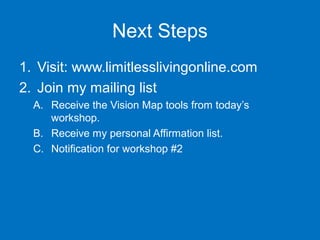 Next Steps
1. Visit: www.limitlesslivingonline.com
2. Join my mailing list
A. Receive the Vision Map tools from today’s
workshop.
B. Receive my personal Affirmation list.
C. Notification for workshop #2

 
