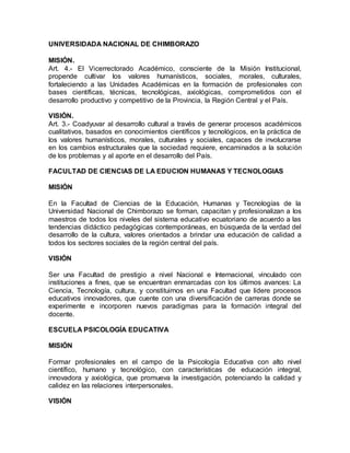 UNIVERSIDADA NACIONAL DE CHIMBORAZO 
MISIÓN. 
Art. 4.- El Vicerrectorado Académico, consciente de la Misión Institucional, 
propende cultivar los valores humanísticos, sociales, morales, culturales, 
fortaleciendo a las Unidades Académicas en la formación de profesionales con 
bases científicas, técnicas, tecnológicas, axiológicas, comprometidos con el 
desarrollo productivo y competitivo de la Provincia, la Región Central y el País. 
VISIÓN. 
Art. 3.- Coadyuvar al desarrollo cultural a través de generar procesos académicos 
cualitativos, basados en conocimientos científicos y tecnológicos, en la práctica de 
los valores humanísticos, morales, culturales y sociales, capaces de involucrarse 
en los cambios estructurales que la sociedad requiere, encaminados a la solución 
de los problemas y al aporte en el desarrollo del País. 
FACULTAD DE CIENCIAS DE LA EDUCION HUMANAS Y TECNOLOGIAS 
MISIÓN 
En la Facultad de Ciencias de la Educación, Humanas y Tecnologías de la 
Universidad Nacional de Chimborazo se forman, capacitan y profesionalizan a los 
maestros de todos los niveles del sistema educativo ecuatoriano de acuerdo a las 
tendencias didáctico pedagógicas contemporáneas, en búsqueda de la verdad del 
desarrollo de la cultura, valores orientados a brindar una educación de calidad a 
todos los sectores sociales de la región central del país. 
VISIÓN 
Ser una Facultad de prestigio a nivel Nacional e Internacional, vinculado con 
instituciones a fines, que se encuentran enmarcadas con los últimos avances: La 
Ciencia, Tecnología, cultura, y constituirnos en una Facultad que lidere procesos 
educativos innovadores, que cuente con una diversificación de carreras donde se 
experimente e incorporen nuevos paradigmas para la formación integral del 
docente. 
ESCUELA PSICOLOGÍA EDUCATIVA 
MISIÓN 
Formar profesionales en el campo de la Psicología Educativa con alto nivel 
científico, humano y tecnológico, con características de educación integral, 
innovadora y axiológica, que promueva la investigación, potenciando la calidad y 
calidez en las relaciones interpersonales. 
VISIÓN 
 