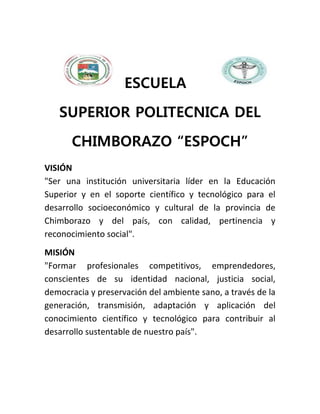 ESCUELA
SUPERIOR POLITECNICA DEL
CHIMBORAZO “ESPOCH”
VISIÓN
"Ser una institución universitaria líder en la Educación
Superior y en el soporte científico y tecnológico para el
desarrollo socioeconómico y cultural de la provincia de
Chimborazo y del país, con calidad, pertinencia y
reconocimiento social".
MISIÓN
"Formar profesionales competitivos, emprendedores,
conscientes de su identidad nacional, justicia social,
democracia y preservación del ambiente sano, a través de la
generación, transmisión, adaptación y aplicación del
conocimiento científico y tecnológico para contribuir al
desarrollo sustentable de nuestro país".
 