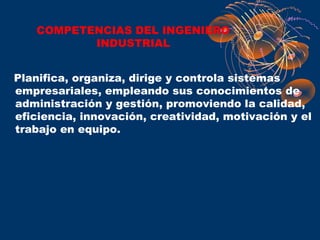 COMPETENCIAS DEL INGENIERO
          INDUSTRIAL


Planifica, organiza, dirige y controla sistemas
empresariales, empleando sus conocimientos de
administración y gestión, promoviendo la calidad,
eficiencia, innovación, creatividad, motivación y el
trabajo en equipo.
 
