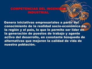 COMPETENCIAS DEL INGENIERO
           INDUSTRIAL


Genera iniciativas empresariales a partir del
conocimiento de la realidad socio-económica de
la región y el país, lo que le permite ser líder en
la generación de puestos de trabajo y agente
activo del desarrollo, en constante búsqueda de
alternativas que mejoren la calidad de vida de
nuestra población.
 