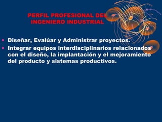 PERFIL PROFESIONAL DEL
         INGENIERO INDUSTRIAL


• Diseñar, Evalúar y Administrar proyectos.
• Integrar equipos interdisciplinarios relacionados
  con el diseño, la implantación y el mejoramiento
  del producto y sistemas productivos.
 