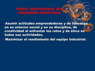 PERFIL PROFESIONAL DEL
        INGENIERO INDUSTRIAL


- Asumir actitudes emprendedoras y de liderazgo
 en su entorno social y en su disciplina, de
 creatividad al enfrentar los retos y de ética en
 todas sus actividades.
- Maximizar el rendimiento del equipo industrial.
 
