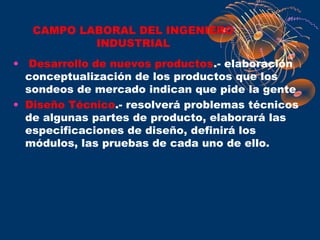 CAMPO LABORAL DEL INGENIERO
           INDUSTRIAL
• Desarrollo de nuevos productos.- elaboración
  conceptualización de los productos que los
  sondeos de mercado indican que pide la gente
• Diseño Técnico.- resolverá problemas técnicos
  de algunas partes de producto, elaborará las
  especificaciones de diseño, definirá los
  módulos, las pruebas de cada uno de ello.
 