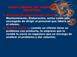 CAMPO LABORAL DEL INGENIERO
           INDUSTRIAL
• Dirección de departamento técnico.-
  Mantenimiento, Elaboración, actúa como jefe
  encargado de dirigir al personal que labora en
  el mismo.
• Soporte técnico.- cuando un cliente tiene un
  problema con producto, la empresa que lo
  vendió le envía un ingeniero que se encarga de
  analizar el problema y dar solución.
 
