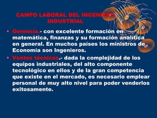 CAMPO LABORAL DEL INGENIERO
           INDUSTRIAL
• Gerencia.- con excelente formación en
  matemática, finanzas y su formación analítica
  en general. En muchos países los ministros de
  Economía son Ingenieros.
• Ventas técnicas.- dada la complejidad de los
  equipos industriales, del alto componente
  tecnológico en ellos y de la gran competencia
  que existe en el mercado, es necesario emplear
  personal de muy alto nivel para poder venderlos
  exitosamente.
 