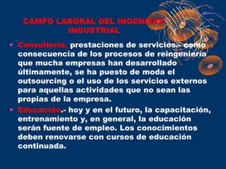 CAMPO LABORAL DEL INGENIERO
           INDUSTRIAL
• Consultoría, prestaciones de servicios.- como
  consecuencia de los procesos de reingeniería
  que mucha empresas han desarrollado
  últimamente, se ha puesto de moda el
  outsourcing o el uso de los servicios externos
  para aquellas actividades que no sean las
  propias de la empresa.
• Educación.- hoy y en el futuro, la capacitación,
  entrenamiento y, en general, la educación
  serán fuente de empleo. Los conocimientos
  deben renovarse con cursos de educación
  continuada.
 