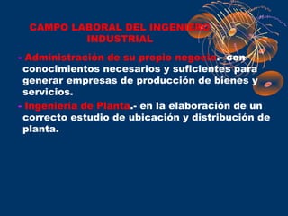 CAMPO LABORAL DEL INGENIERO
          INDUSTRIAL
- Administración de su propio negocio.- con
 conocimientos necesarios y suficientes para
 generar empresas de producción de bienes y
 servicios.
- Ingeniería de Planta.- en la elaboración de un
 correcto estudio de ubicación y distribución de
 planta.
 