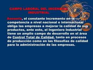 CAMPO LABORAL DEL INGENIERO
         INDUSTRIAL
Asesoría, el constante incremento en la
competencia a nivel nacional e internacional
obliga las empresas a mejorar la calidad de sus
productos, ante esto, el Ingeniero Industrial
tiene un amplio campo de desarrollo en el área
de Control Total de Calidad, tanto en procesos
de producción como en las filosofías de calidad
para la administración de las empresas.
 