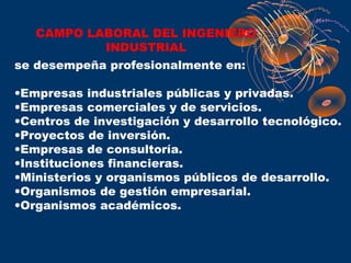 CAMPO LABORAL DEL INGENIERO
           INDUSTRIAL
se desempeña profesionalmente en:

•Empresas industriales públicas y privadas.
•Empresas comerciales y de servicios.
•Centros de investigación y desarrollo tecnológico.
•Proyectos de inversión.
•Empresas de consultoría.
•Instituciones financieras.
•Ministerios y organismos públicos de desarrollo.
•Organismos de gestión empresarial.
•Organismos académicos.
 