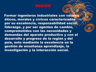 MISIÓN

Formar ingenieros industriales con valores
éticos, morales y cívicos caracterizados
por su excelencia, responsabilidad social,
liderazgo, y por ser agentes de cambio,
comprometidos con las necesidades y
demandas del aparato productivo y con el
desarrollo y progreso de la región y del
país, esto mediante la excelencia en la
gestión de enseñanza aprendizaje, la
investigación y la interacción social.
 