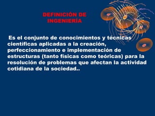 DEFINICIÓN DE
             INGENIERÍA


Es el conjunto de conocimientos y técnicas
científicas aplicadas a la creación,
perfeccionamiento e implementación de
estructuras (tanto físicas como teóricas) para la
resolución de problemas que afectan la actividad
cotidiana de la sociedad..
 