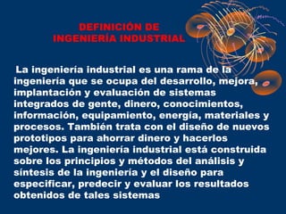 DEFINICIÓN DE
       INGENIERÍA INDUSTRIAL


 La ingeniería industrial es una rama de la
ingeniería que se ocupa del desarrollo, mejora,
implantación y evaluación de sistemas
integrados de gente, dinero, conocimientos,
información, equipamiento, energía, materiales y
procesos. También trata con el diseño de nuevos
prototipos para ahorrar dinero y hacerlos
mejores. La ingeniería industrial está construida
sobre los principios y métodos del análisis y
síntesis de la ingeniería y el diseño para
especificar, predecir y evaluar los resultados
obtenidos de tales sistemas
 