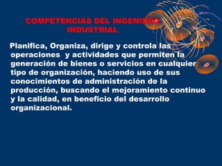 COMPETENCIAS DEL INGENIERO
          INDUSTRIAL

Planifica, Organiza, dirige y controla las
operaciones y actividades que permiten la
generación de bienes o servicios en cualquier
tipo de organización, haciendo uso de sus
conocimientos de administración de la
producción, buscando el mejoramiento continuo
y la calidad, en beneficio del desarrollo
organizacional.
 