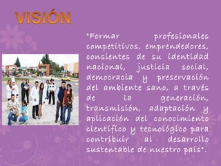 "Formar profesionales
competitivos, emprendedores,
consientes de su identidad
nacional, justicia social,
democracia y preservación
del ambiente sano, a través
de la generación,
transmisión, adaptación y
aplicación del conocimiento
científico y tecnológico para
contribuir al desarrollo
sustentable de nuestro país".
 