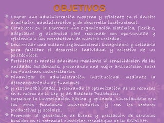  Lograr una administración moderna y eficiente en el ámbito
académico, administrativo y de desarrollo institucional.
 Establecer en la ESPOCH una organización sistémica, flexible,
adaptativa y dinámica para responder con oportunidad y
eficiencia a las expectativas de nuestra sociedad.
 Desarrollar una cultura organizacional integradora y solidaria
para facilitar el desarrollo individual y colectivo de los
politécnicos.
 Fortalecer el modelo educativo mediante la consolidación de las
unidades académicas, procurando una mejor articulación entre
las funciones universitarias.
 Dinamizar la administración institucional mediante la
desconcentración de funciones
 y responsabilidades, procurando la optimización de los recursos
en el marco de la Ley y del Estatuto Politécnico.
 Impulsar la investigación básica y aplicada, vinculándola con
las otras funciones universitarias y con los sectores
productivos y sociales.
 Promover la generación de bienes y prestación de servicios
basados en el potencial científico-tecnológico de la ESPOCH.
 