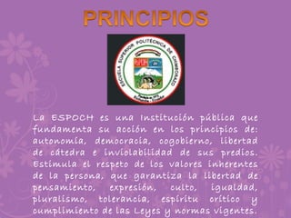 La ESPOCH es una Institución pública que
fundamenta su acción en los principios de:
autonomía, democracia, cogobierno, libertad
de cátedra e inviolabilidad de sus predios.
Estimula el respeto de los valores inherentes
de la persona, que garantiza la libertad de
pensamiento, expresión, culto, igualdad,
pluralismo, tolerancia, espíritu crítico y
cumplimiento de las Leyes y normas vigentes.
 